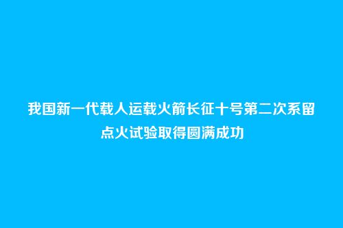 我国新一代载人运载火箭长征十号第二次系留点火试验取得圆满成功