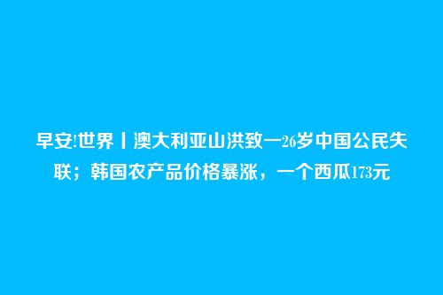 早安!世界丨澳大利亚山洪致一26岁中国公民失联；韩国农产品价格暴涨，一个西瓜173元