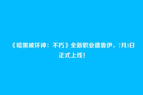 《暗黑破坏神：不朽》全新职业德鲁伊，7月3日正式上线！