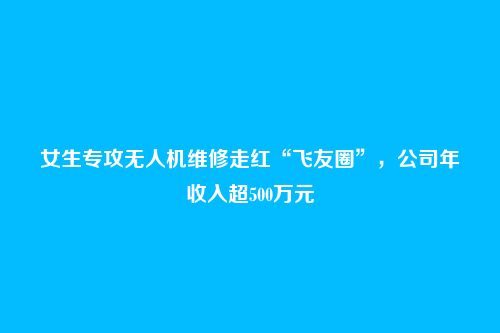 女生专攻无人机维修走红“飞友圈”，公司年收入超500万元