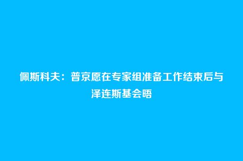佩斯科夫：普京愿在专家组准备工作结束后与泽连斯基会晤