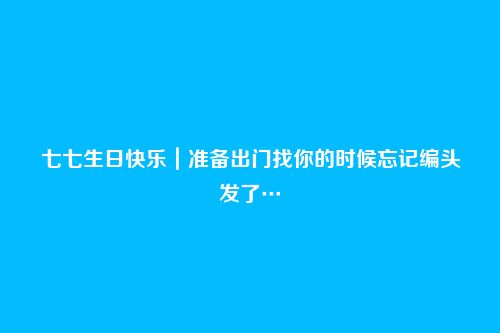 七七生日快乐｜准备出门找你的时候忘记编头发了…