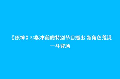 《原神》2.3版本前瞻特别节目播出 新角色荒泷一斗登场