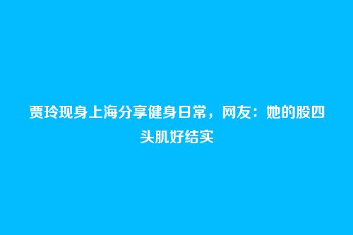 贾玲现身上海分享健身日常，网友：她的股四头肌好结实