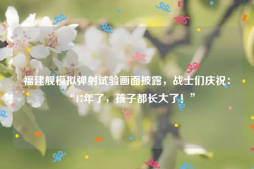 福建舰模拟弹射试验画面披露，战士们庆祝：“17年了，孩子都长大了！”