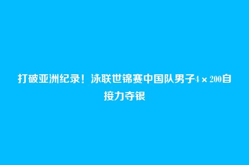 打破亚洲纪录！泳联世锦赛中国队男子4×200自接力夺银