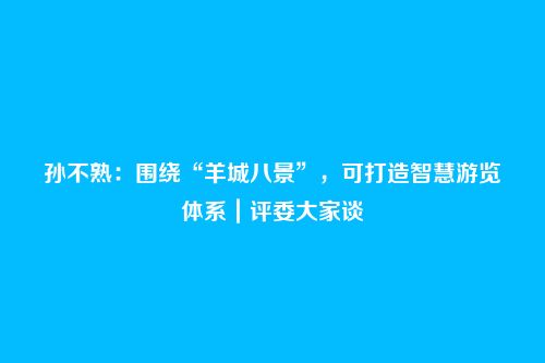孙不熟：围绕“羊城八景”，可打造智慧游览体系｜评委大家谈