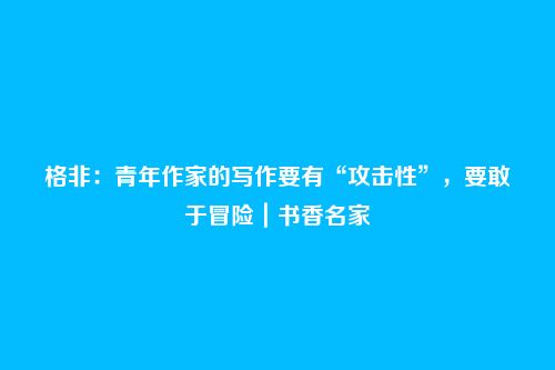 格非：青年作家的写作要有“攻击性”，要敢于冒险｜书香名家