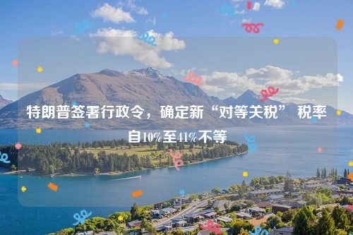 特朗普签署行政令，确定新“对等关税” 税率自10%至41%不等