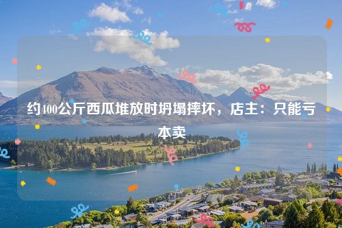 约400公斤西瓜堆放时坍塌摔坏，店主：只能亏本卖