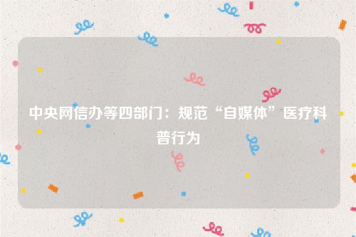 中央网信办等四部门：规范“自媒体”医疗科普行为