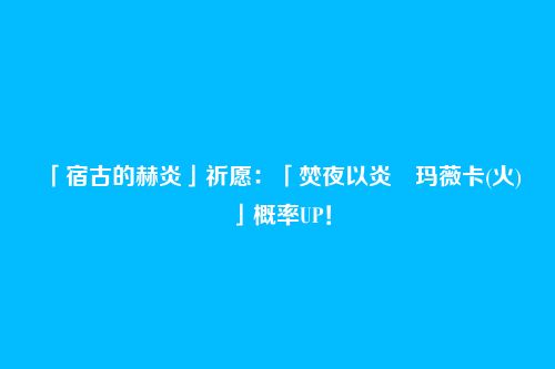 「宿古的赫炎」祈愿：「焚夜以炎・玛薇卡(火)」概率UP！