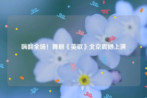 嗨翻全场！舞剧《英歌》北京震撼上演