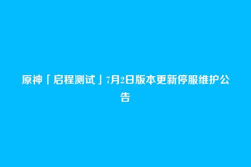 原神「启程测试」7月2日版本更新停服维护公告