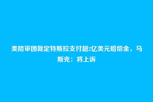 美陪审团裁定特斯拉支付超2亿美元赔偿金，马斯克：将上诉