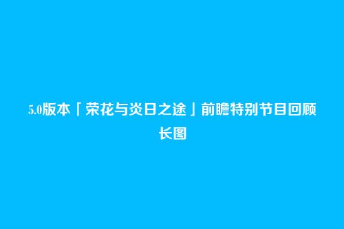 5.0版本「荣花与炎日之途」前瞻特别节目回顾长图