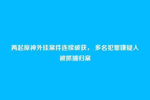 两起原神外挂案件连续破获, 多名犯罪嫌疑人被抓捕归案