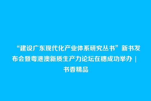 “建设广东现代化产业体系研究丛书”新书发布会暨粤港澳新质生产力论坛在穗成功举办 | 书香精品