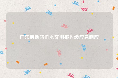 广东启动防汛水文测报Ⅳ级应急响应