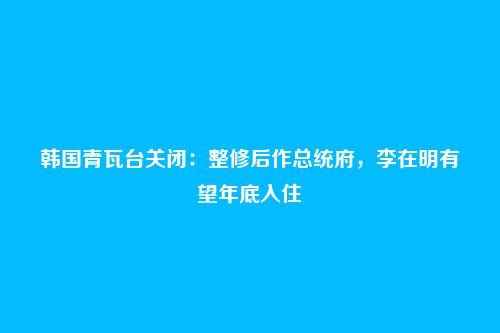 韩国青瓦台关闭：整修后作总统府，李在明有望年底入住