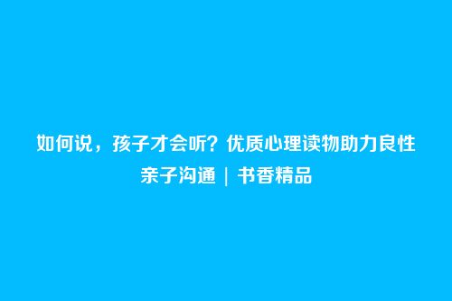 如何说，孩子才会听？优质心理读物助力良性亲子沟通 | 书香精品
