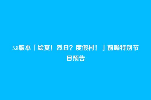 5.8版本「绘夏！烈日？度假村！」前瞻特别节目预告