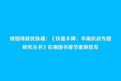 烽烟铸就民族魂：《铁血丰碑：华南抗战专题研究丛书》在南国书香节重磅首发