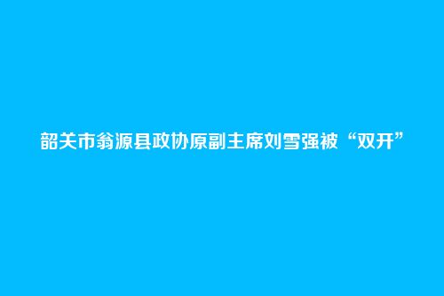 韶关市翁源县政协原副主席刘雪强被“双开”