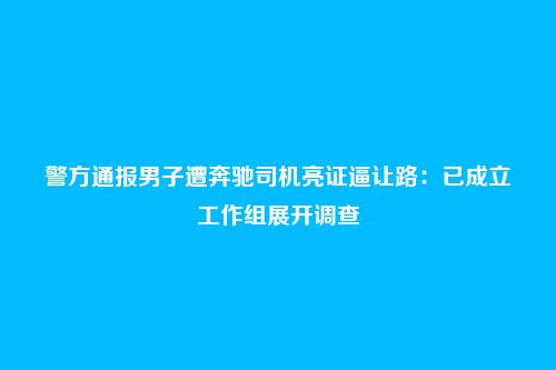 警方通报男子遭奔驰司机亮证逼让路：已成立工作组展开调查