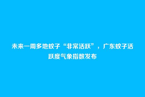 未来一周多地蚊子“非常活跃”，广东蚊子活跃度气象指数发布