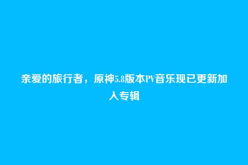 亲爱的旅行者，原神5.8版本PV音乐现已更新加入专辑