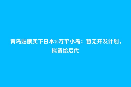 青岛姑娘买下日本70万平小岛：暂无开发计划，拟留给后代