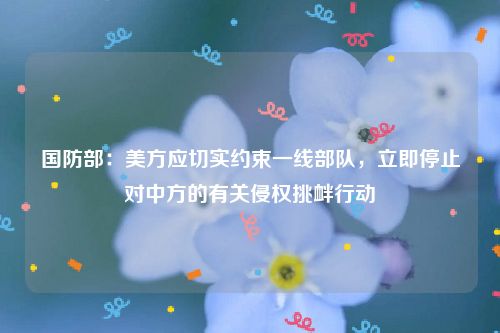 国防部：美方应切实约束一线部队，立即停止对中方的有关侵权挑衅行动