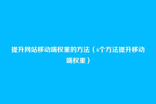 提升网站移动端权重的方法（6个方法提升移动端权重）