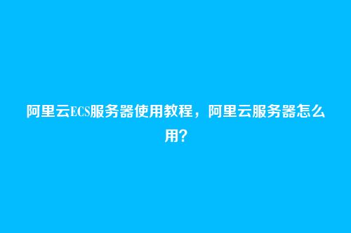阿里云ECS服务器使用教程，阿里云服务器怎么用？