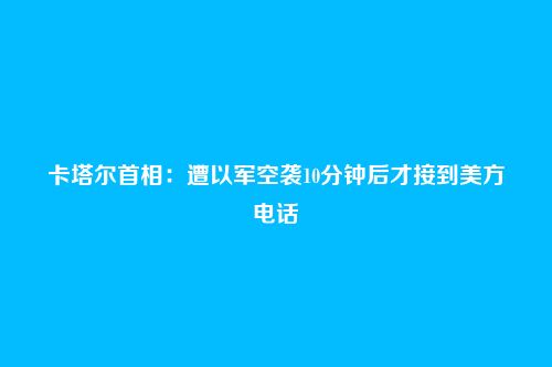卡塔尔首相：遭以军空袭10分钟后才接到美方电话