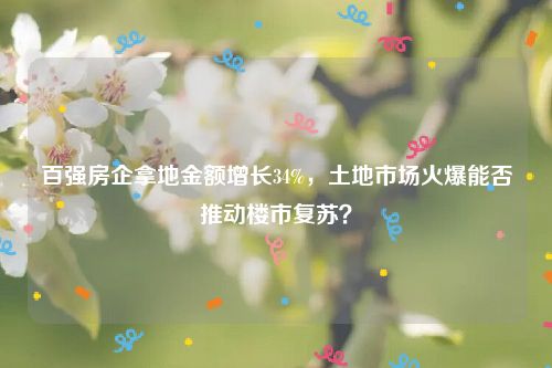 百强房企拿地金额增长34%，土地市场火爆能否推动楼市复苏？
