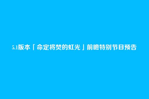 5.1版本「命定将焚的虹光」前瞻特别节目预告