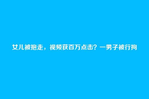 女儿被抱走，视频获百万点击？一男子被行拘