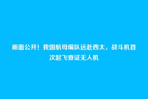 画面公开！我国航母编队远赴西太，战斗机首次起飞查证无人机