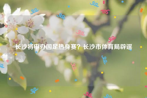 长沙将申办国足热身赛？长沙市体育局辟谣
