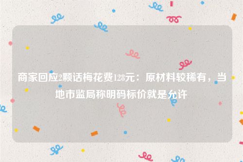 商家回应2颗话梅花费128元：原材料较稀有，当地市监局称明码标价就是允许
