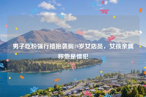 男子吃粉强行搂抱袭胸19岁女店员，女孩亲属称他是惯犯