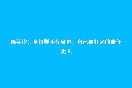 陈芋汐：全红婵不在身边，自己要扛起的责任更大