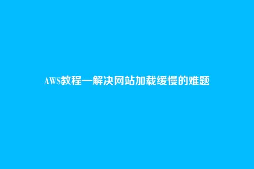 AWS教程—解决网站加载缓慢的难题