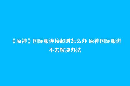 《原神》国际服连接超时怎么办 原神国际服进不去解决办法