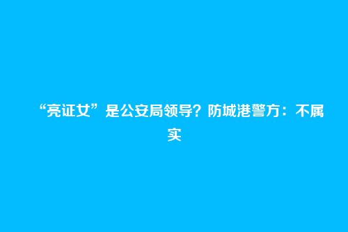 “亮证女”是公安局领导？防城港警方：不属实