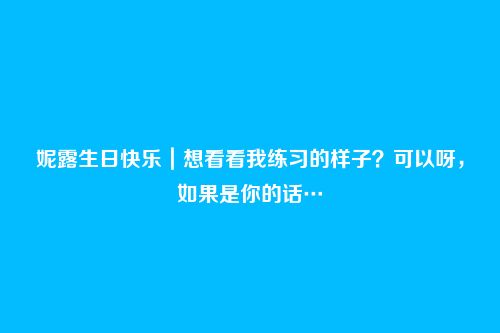 妮露生日快乐｜想看看我练习的样子？可以呀，如果是你的话…