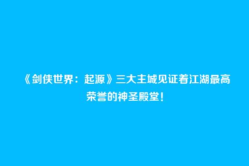 《剑侠世界：起源》三大主城见证着江湖最高荣誉的神圣殿堂！