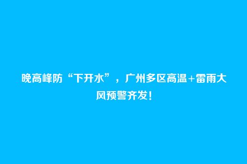 晚高峰防“下开水”，广州多区高温+雷雨大风预警齐发！